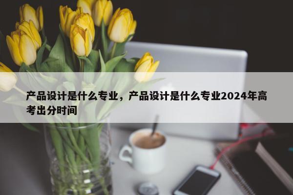 产品设计是什么专业，产品设计是什么专业2024年高考出分时间