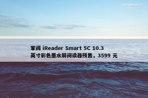 掌阅 iReader Smart 5C 10.3 英寸彩色墨水屏阅读器预售，3599 元