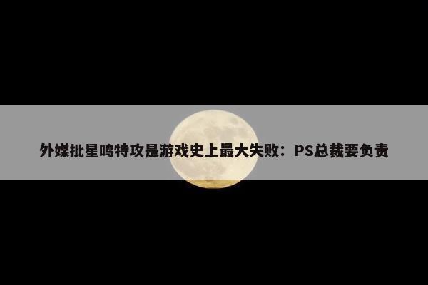 外媒批星鸣特攻是游戏史上最大失败：PS总裁要负责