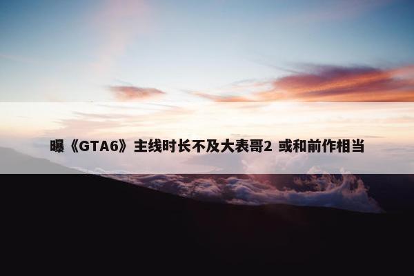 曝《GTA6》主线时长不及大表哥2 或和前作相当