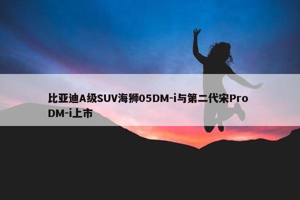 比亚迪A级SUV海狮05DM-i与第二代宋Pro DM-i上市