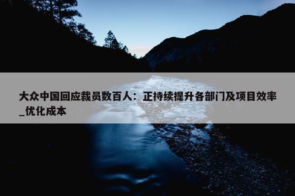 大众中国回应裁员数百人：正持续提升各部门及项目效率_优化成本