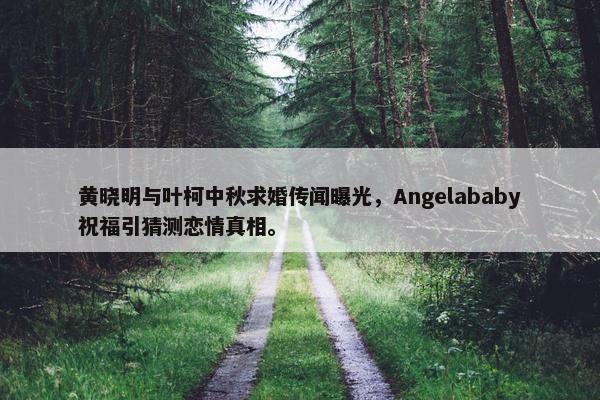 黄晓明与叶柯中秋求婚传闻曝光，Angelababy祝福引猜测恋情真相。