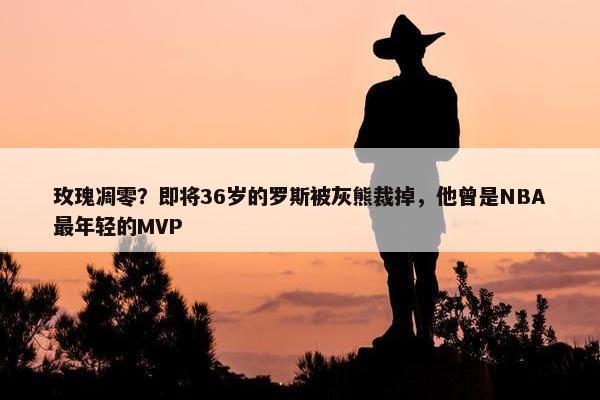 玫瑰凋零？即将36岁的罗斯被灰熊裁掉，他曾是NBA最年轻的MVP