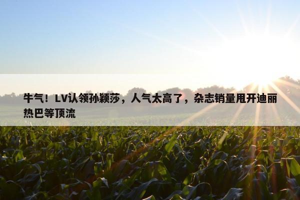 牛气！LV认领孙颖莎，人气太高了，杂志销量甩开迪丽热巴等顶流