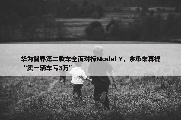 华为智界第二款车全面对标Model Y，余承东再提“卖一辆车亏3万”