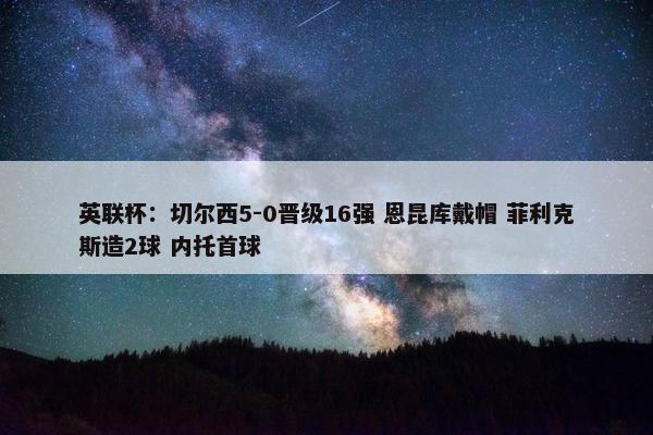 英联杯：切尔西5-0晋级16强 恩昆库戴帽 菲利克斯造2球 内托首球