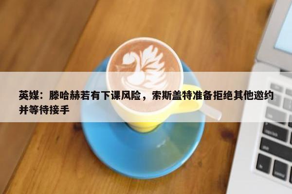 英媒：滕哈赫若有下课风险，索斯盖特准备拒绝其他邀约并等待接手