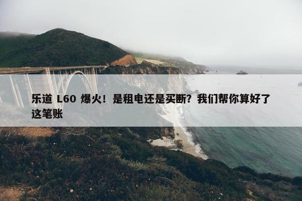 乐道 L60 爆火！是租电还是买断？我们帮你算好了这笔账