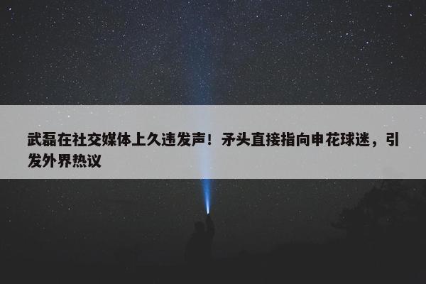 武磊在社交媒体上久违发声！矛头直接指向申花球迷，引发外界热议