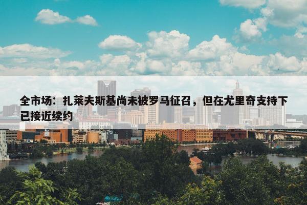 全市场：扎莱夫斯基尚未被罗马征召，但在尤里奇支持下已接近续约