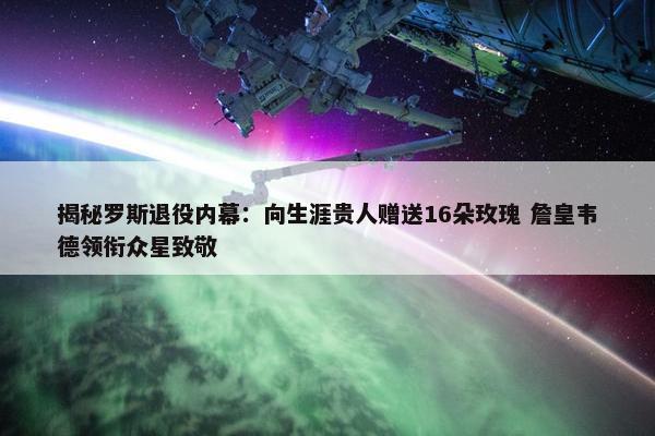 揭秘罗斯退役内幕：向生涯贵人赠送16朵玫瑰 詹皇韦德领衔众星致敬