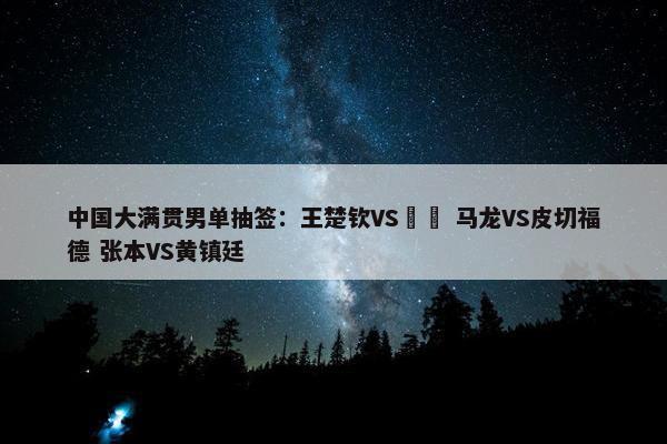 中国大满贯男单抽签：王楚钦VS篠塚 马龙VS皮切福德 张本VS黄镇廷