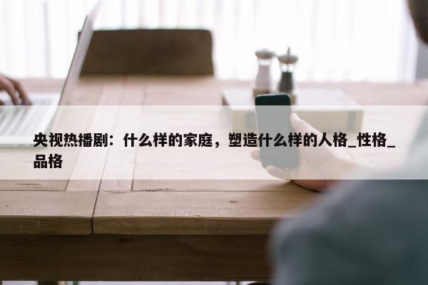 央视热播剧：什么样的家庭，塑造什么样的人格_性格_品格