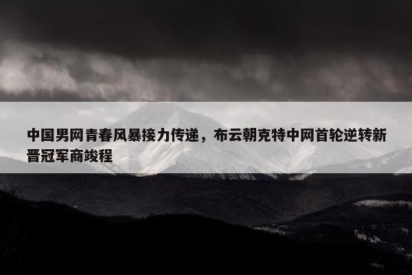 中国男网青春风暴接力传递，布云朝克特中网首轮逆转新晋冠军商竣程