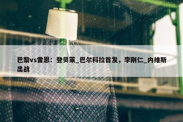 巴黎vs雷恩：登贝莱_巴尔科拉首发，李刚仁_内维斯出战