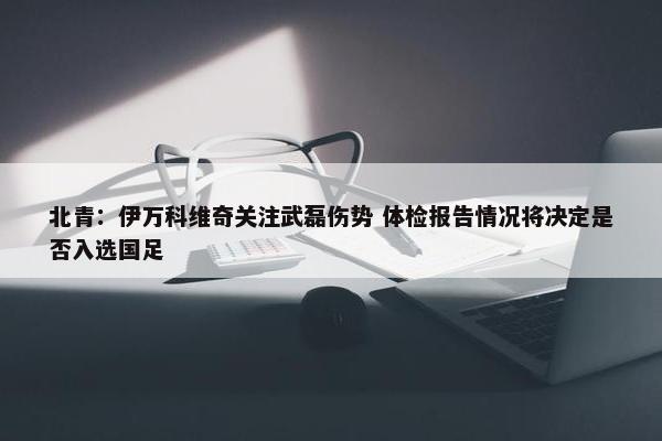 北青：伊万科维奇关注武磊伤势 体检报告情况将决定是否入选国足