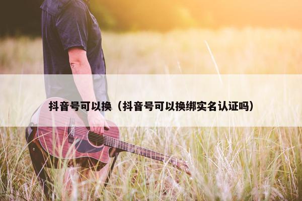 抖音号可以换（抖音号可以换绑实名认证吗）