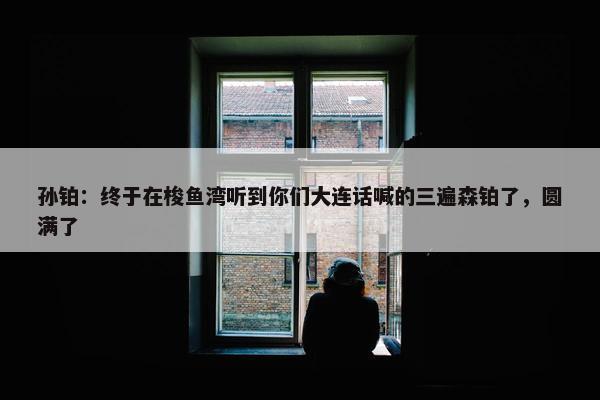 孙铂：终于在梭鱼湾听到你们大连话喊的三遍森铂了，圆满了