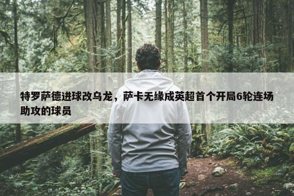 特罗萨德进球改乌龙，萨卡无缘成英超首个开局6轮连场助攻的球员