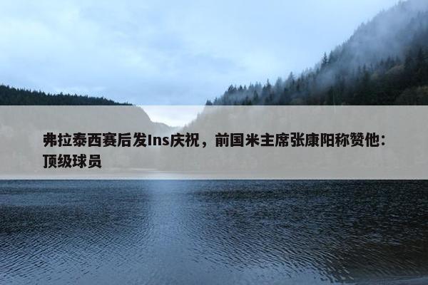 弗拉泰西赛后发Ins庆祝，前国米主席张康阳称赞他：顶级球员