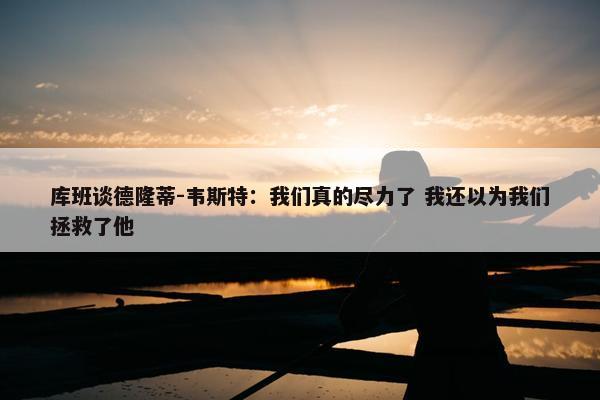 库班谈德隆蒂-韦斯特：我们真的尽力了 我还以为我们拯救了他