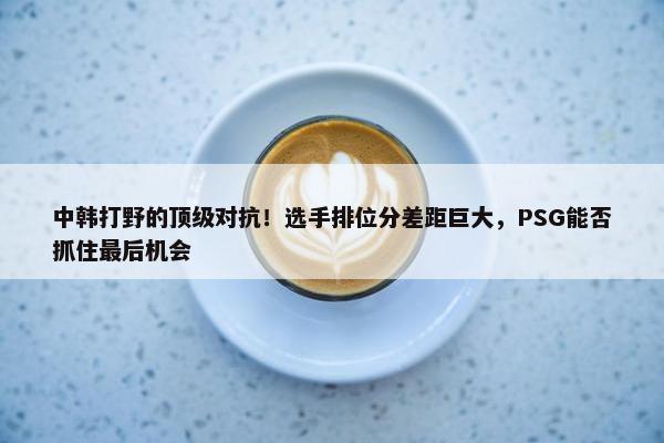 中韩打野的顶级对抗！选手排位分差距巨大，PSG能否抓住最后机会