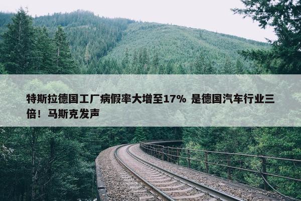 特斯拉德国工厂病假率大增至17% 是德国汽车行业三倍！马斯克发声