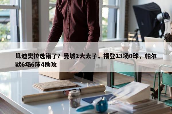 瓜迪奥拉选错了？曼城2大太子，福登13场0球，帕尔默6场6球4助攻