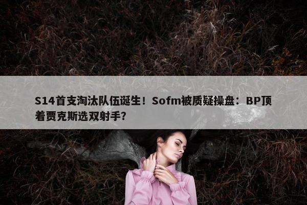 S14首支淘汰队伍诞生！Sofm被质疑操盘：BP顶着贾克斯选双射手？