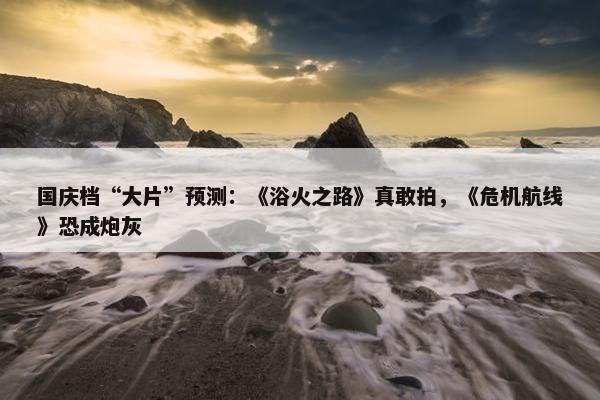 国庆档“大片”预测：《浴火之路》真敢拍，《危机航线》恐成炮灰