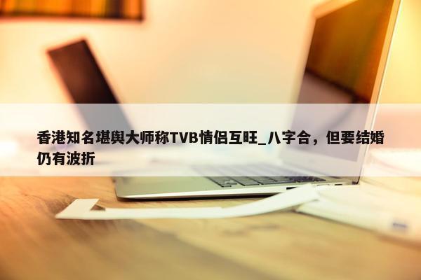 香港知名堪舆大师称TVB情侣互旺_八字合，但要结婚仍有波折