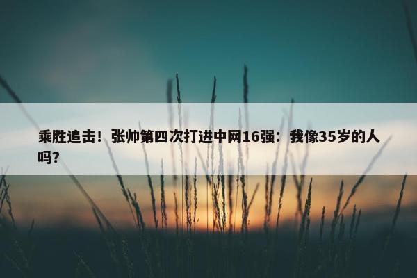 乘胜追击！张帅第四次打进中网16强：我像35岁的人吗？