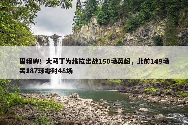 里程碑！大马丁为维拉出战150场英超，此前149场丢187球零封48场