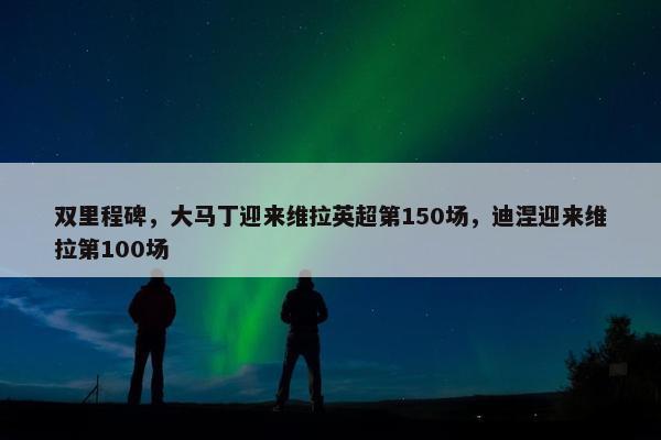 双里程碑，大马丁迎来维拉英超第150场，迪涅迎来维拉第100场