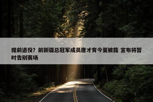 提前退役？前新疆总冠军成员唐才育今夏被裁 宣布将暂时告别赛场