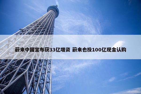 蔚来中国宣布获33亿增资 蔚来也投100亿现金认购