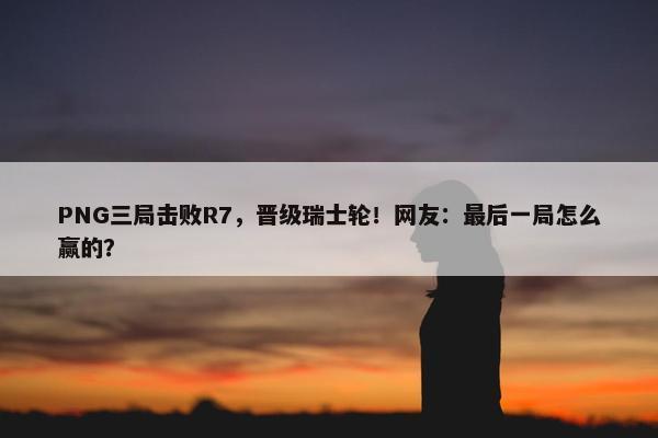 PNG三局击败R7，晋级瑞士轮！网友：最后一局怎么赢的？