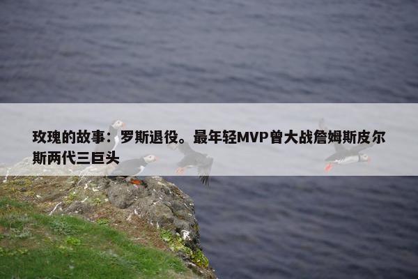 玫瑰的故事：罗斯退役。最年轻MVP曾大战詹姆斯皮尔斯两代三巨头