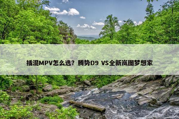 插混MPV怎么选？腾势D9 VS全新岚图梦想家