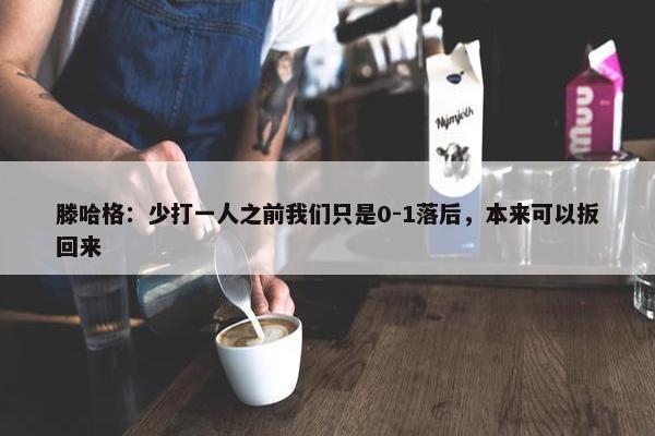 滕哈格：少打一人之前我们只是0-1落后，本来可以扳回来