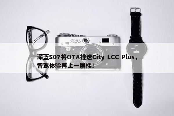 深蓝S07将OTA推送City LCC Plus，智驾体验再上一层楼！