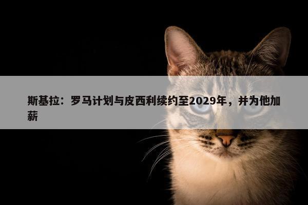 斯基拉：罗马计划与皮西利续约至2029年，并为他加薪