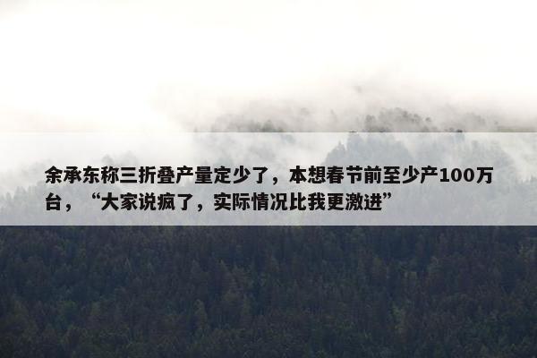 余承东称三折叠产量定少了，本想春节前至少产100万台，“大家说疯了，实际情况比我更激进”