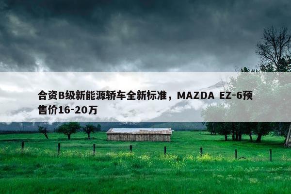 合资B级新能源轿车全新标准，MAZDA EZ-6预售价16-20万