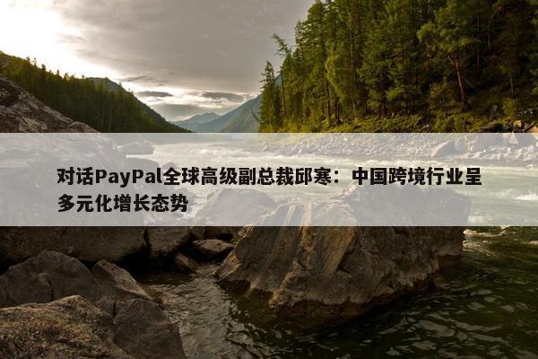 对话PayPal全球高级副总裁邱寒：中国跨境行业呈多元化增长态势