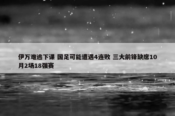 伊万难逃下课 国足可能遭遇4连败 三大前锋缺席10月2场18强赛