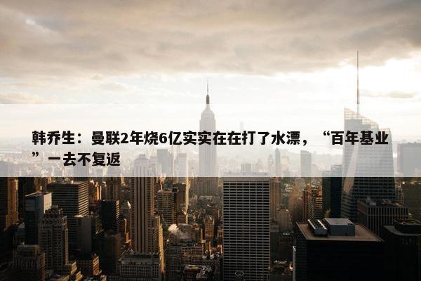 韩乔生：曼联2年烧6亿实实在在打了水漂，“百年基业”一去不复返