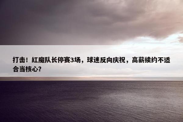 打击！红魔队长停赛3场，球迷反向庆祝，高薪续约不适合当核心？