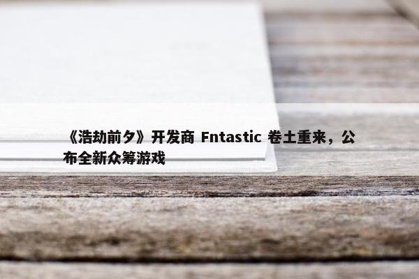 《浩劫前夕》开发商 Fntastic 卷土重来，公布全新众筹游戏